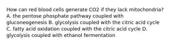 How can red blood cells generate CO2 if they lack mitochondria? A. the pentose phosphate pathway coupled with gluconeogenesis B. glycolysis coupled with the citric acid cycle C. fatty acid oxidation coupled with the citric acid cycle D. glycolysis coupled with ethanol fermentation