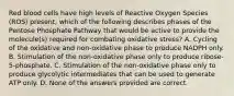 Red blood cells have high levels of Reactive Oxygen Species (ROS) present, which of the following describes phases of the Pentose Phosphate Pathway that would be active to provide the molecule(s) required for combating oxidative stress? A. Cycling of the oxidative and non-oxidative phase to produce NADPH only. B. Stimulation of the non-oxidative phase only to produce ribose-5-phosphate. C. Stimulation of the non-oxidative phase only to produce glycolytic intermediates that can be used to generate ATP only. D. None of the answers provided are correct