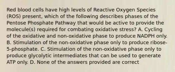 Red blood cells have high levels of Reactive Oxygen Species (ROS) present, which of the following describes phases of <a href='https://www.questionai.com/knowledge/kU2OmaBWIM-the-pentose-phosphate-pathway' class='anchor-knowledge'>the pentose phosphate pathway</a> that would be active to provide the molecule(s) required for combating oxidative stress? A. Cycling of the oxidative and non-oxidative phase to produce NADPH only. B. Stimulation of the non-oxidative phase only to produce ribose-5-phosphate. C. Stimulation of the non-oxidative phase only to produce glycolytic intermediates that can be used to generate ATP only. D. None of the answers provided are correct