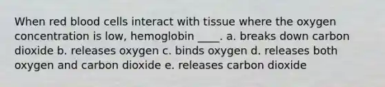 When red blood cells interact with tissue where the oxygen concentration is low, hemoglobin ____.​ a. ​breaks down carbon dioxide b. ​releases oxygen c. ​binds oxygen d. releases both oxygen and carbon dioxide​ e. ​releases carbon dioxide