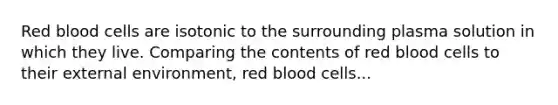 Red blood cells are isotonic to the surrounding plasma solution in which they live. Comparing the contents of red blood cells to their external environment, red blood cells...