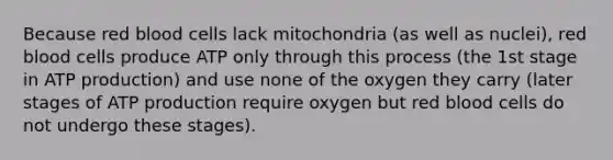 Because red blood cells lack mitochondria (as well as nuclei), red blood cells produce ATP only through this process (the 1st stage in ATP production) and use none of the oxygen they carry (later stages of ATP production require oxygen but red blood cells do not undergo these stages).