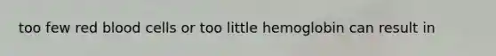 too few red blood cells or too little hemoglobin can result in
