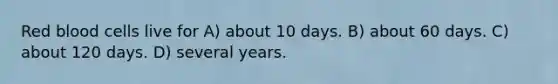 Red blood cells live for A) about 10 days. B) about 60 days. C) about 120 days. D) several years.