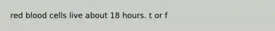 red blood cells live about 18 hours. t or f