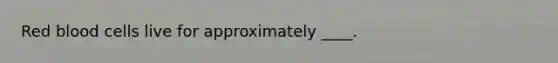 Red blood cells live for approximately ____.