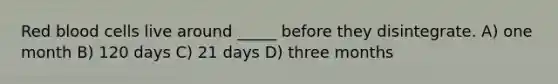 Red blood cells live around _____ before they disintegrate. A) one month B) 120 days C) 21 days D) three months