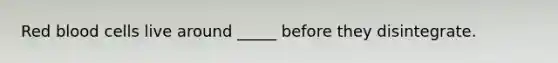 Red blood cells live around _____ before they disintegrate.