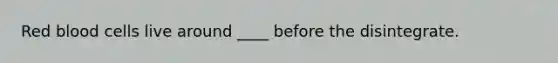 Red blood cells live around ____ before the disintegrate.