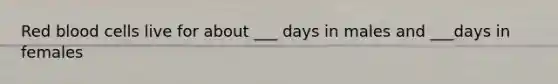 Red blood cells live for about ___ days in males and ___days in females