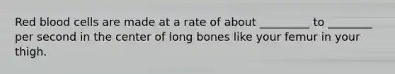 Red blood cells are made at a rate of about _________ to ________ per second in the center of long bones like your femur in your thigh.