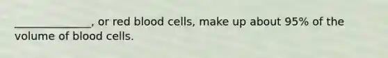 ______________, or red blood cells, make up about 95% of the volume of blood cells.