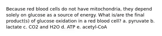 Because red blood cells do not have mitochondria, they depend solely on glucose as a source of energy. What is/are the final product(s) of glucose oxidation in a red blood cell? a. pyruvate b. lactate c. CO2 and H2O d. ATP e. acetyl-CoA