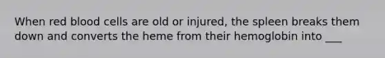 When red blood cells are old or injured, the spleen breaks them down and converts the heme from their hemoglobin into ___