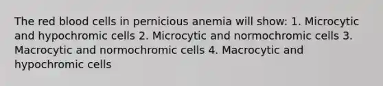 The red blood cells in pernicious anemia will show: 1. Microcytic and hypochromic cells 2. Microcytic and normochromic cells 3. Macrocytic and normochromic cells 4. Macrocytic and hypochromic cells