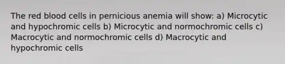 The red blood cells in pernicious anemia will show: a) Microcytic and hypochromic cells b) Microcytic and normochromic cells c) Macrocytic and normochromic cells d) Macrocytic and hypochromic cells