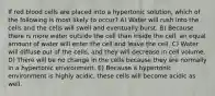 If red blood cells are placed into a hypertonic solution, which of the following is most likely to occur? A) Water will rush into the cells and the cells will swell and eventually burst. B) Because there is more water outside the cell than inside the cell, an equal amount of water will enter the cell and leave the cell. C) Water will diffuse out of the cells, and they will decrease in cell volume. D) There will be no change in the cells because they are normally in a hypertonic environment. E) Because a hypertonic environment is highly acidic, these cells will become acidic as well.