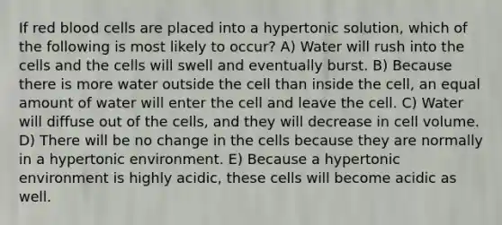 If red blood cells are placed into a hypertonic solution, which of the following is most likely to occur? A) Water will rush into the cells and the cells will swell and eventually burst. B) Because there is more water outside the cell than inside the cell, an equal amount of water will enter the cell and leave the cell. C) Water will diffuse out of the cells, and they will decrease in cell volume. D) There will be no change in the cells because they are normally in a hypertonic environment. E) Because a hypertonic environment is highly acidic, these cells will become acidic as well.