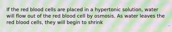 If the red blood cells are placed in a hypertonic solution, water will flow out of the red blood cell by osmosis. As water leaves the red blood cells, they will begin to shrink