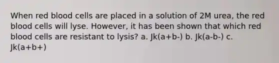 When red blood cells are placed in a solution of 2M urea, the red blood cells will lyse. However, it has been shown that which red blood cells are resistant to lysis? a. Jk(a+b-) b. Jk(a-b-) c. Jk(a+b+)