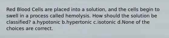 Red Blood Cells are placed into a solution, and the cells begin to swell in a process called hemolysis. How should the solution be classified? a.hypotonic b.hypertonic c.isotonic d.None of the choices are correct.