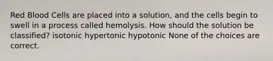 Red Blood Cells are placed into a solution, and the cells begin to swell in a process called hemolysis. How should the solution be classified? isotonic hypertonic hypotonic None of the choices are correct.