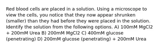 Red blood cells are placed in a solution. Using a microscope to view the cells, you notice that they now appear shrunken (smaller) than they had before they were placed in the solution. Identify the solution from the following options. A) 100mM MgCl2 + 200mM Urea B) 200mM MgCl2 C) 400mM glucose (penetrating) D) 200mM glucose (penetrating) + 200mM Urea