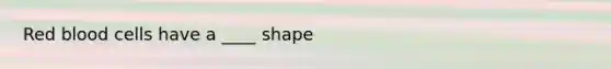 Red blood cells have a ____ shape