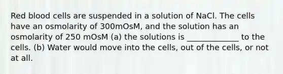 Red blood cells are suspended in a solution of NaCl. The cells have an osmolarity of 300mOsM, and the solution has an osmolarity of 250 mOsM (a) the solutions is _____________ to the cells. (b) Water would move into the cells, out of the cells, or not at all.