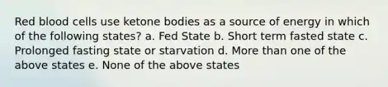 Red blood cells use <a href='https://www.questionai.com/knowledge/kR9thwvAYz-ketone-bodies' class='anchor-knowledge'>ketone bodies</a> as a source of energy in which of the following states? a. Fed State b. Short term fasted state c. Prolonged fasting state or starvation d. More than one of the above states e. None of the above states