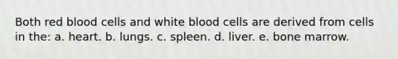 Both red blood cells and white blood cells are derived from cells in the: a. heart. b. lungs. c. spleen. d. liver. e. bone marrow.