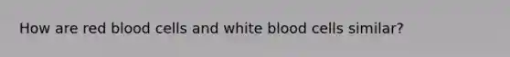 How are red blood cells and white blood cells similar?