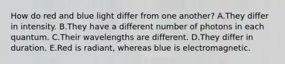 How do red and blue light differ from one another? A.They differ in intensity. B.They have a different number of photons in each quantum. C.Their wavelengths are different. D.They differ in duration. E.Red is radiant, whereas blue is electromagnetic.