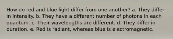 How do red and blue light differ from one another? a. They differ in intensity. b. They have a different number of photons in each quantum. c. Their wavelengths are different. d. They differ in duration. e. Red is radiant, whereas blue is electromagnetic.