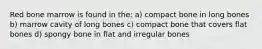 Red bone marrow is found in the: a) compact bone in long bones b) marrow cavity of long bones c) compact bone that covers flat bones d) spongy bone in flat and irregular bones