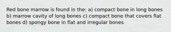 Red bone marrow is found in the: a) compact bone in long bones b) marrow cavity of long bones c) compact bone that covers flat bones d) spongy bone in flat and irregular bones