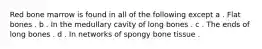 Red bone marrow is found in all of the following except a . Flat bones . b . In the medullary cavity of long bones . c . The ends of long bones . d . In networks of spongy bone tissue .