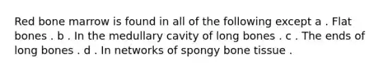 Red bone marrow is found in all of the following except a . Flat bones . b . In the medullary cavity of long bones . c . The ends of long bones . d . In networks of spongy bone tissue .