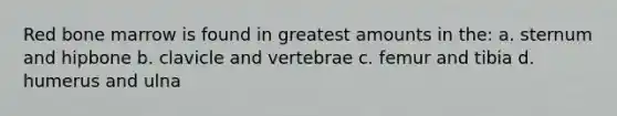 Red bone marrow is found in greatest amounts in the: a. sternum and hipbone b. clavicle and vertebrae c. femur and tibia d. humerus and ulna