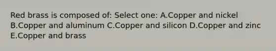 Red brass is composed of: Select one: A.Copper and nickel B.Copper and aluminum C.Copper and silicon D.Copper and zinc E.Copper and brass