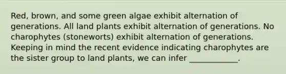 Red, brown, and some green algae exhibit alternation of generations. All land plants exhibit alternation of generations. No charophytes (stoneworts) exhibit alternation of generations. Keeping in mind the recent evidence indicating charophytes are the sister group to land plants, we can infer ____________.