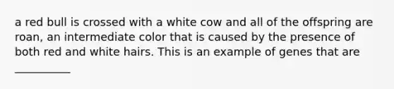 a red bull is crossed with a white cow and all of the offspring are roan, an intermediate color that is caused by the presence of both red and white hairs. This is an example of genes that are __________