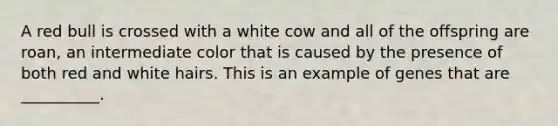 A red bull is crossed with a white cow and all of the offspring are roan, an intermediate color that is caused by the presence of both red and white hairs. This is an example of genes that are __________.