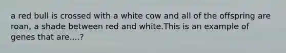 a red bull is crossed with a white cow and all of the offspring are roan, a shade between red and white.This is an example of genes that are....?