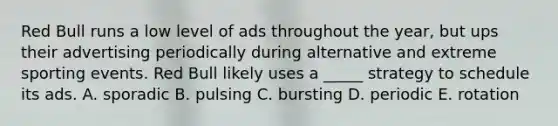 Red Bull runs a low level of ads throughout the year, but ups their advertising periodically during alternative and extreme sporting events. Red Bull likely uses a _____ strategy to schedule its ads. A. sporadic B. pulsing C. bursting D. periodic E. rotation