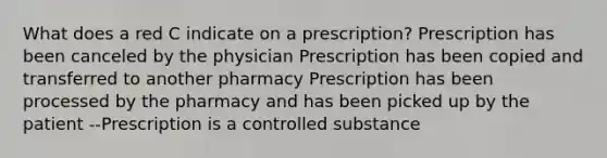 What does a red C indicate on a prescription? Prescription has been canceled by the physician Prescription has been copied and transferred to another pharmacy Prescription has been processed by the pharmacy and has been picked up by the patient --Prescription is a controlled substance