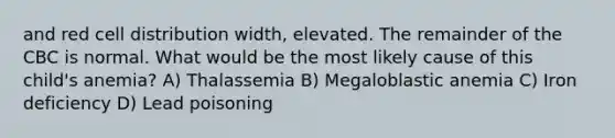 and red cell distribution width, elevated. The remainder of the CBC is normal. What would be the most likely cause of this child's anemia? A) Thalassemia B) Megaloblastic anemia C) Iron deficiency D) Lead poisoning