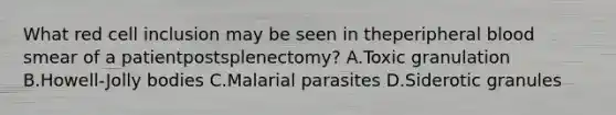 What red cell inclusion may be seen in theperipheral blood smear of a patientpostsplenectomy? A.Toxic granulation B.Howell-Jolly bodies C.Malarial parasites D.Siderotic granules