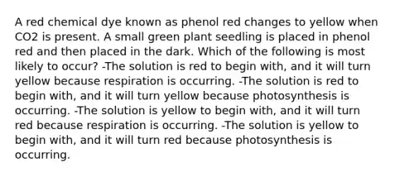 A red chemical dye known as phenol red changes to yellow when CO2 is present. A small green plant seedling is placed in phenol red and then placed in the dark. Which of the following is most likely to occur? -The solution is red to begin with, and it will turn yellow because respiration is occurring. -The solution is red to begin with, and it will turn yellow because photosynthesis is occurring. -The solution is yellow to begin with, and it will turn red because respiration is occurring. -The solution is yellow to begin with, and it will turn red because photosynthesis is occurring.