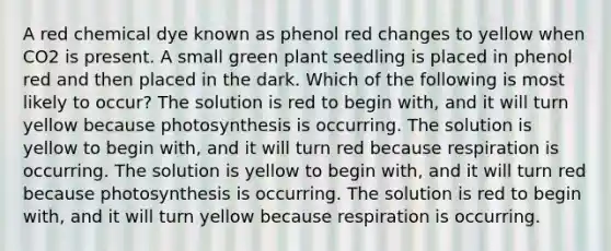 A red chemical dye known as phenol red changes to yellow when CO2 is present. A small green plant seedling is placed in phenol red and then placed in the dark. Which of the following is most likely to occur? The solution is red to begin with, and it will turn yellow because photosynthesis is occurring. The solution is yellow to begin with, and it will turn red because respiration is occurring. The solution is yellow to begin with, and it will turn red because photosynthesis is occurring. The solution is red to begin with, and it will turn yellow because respiration is occurring.